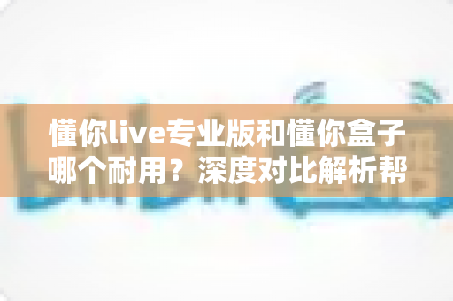懂你live专业版和懂你盒子哪个耐用?深度对比解析帮你选出更耐用的选择 懂你live专业版和懂你盒子哪个耐用?深度对比解析帮你选出更耐用的选择