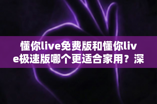 懂你live免费版和懂你live极速版哪个更适合家用?深度对比解析,帮你选对家庭专属版本 懂你live免费版和懂你live极速版哪个更适合家用?深度对比解析,帮你选对家庭专属版本