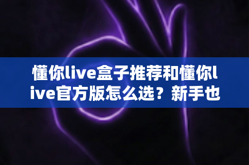 懂你live盒子推荐和懂你live官方版怎么选？新手也能看懂的完整选购指南