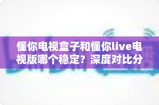 懂你电视盒子和懂你live电视版哪个稳定？深度对比分析与实用选购指南