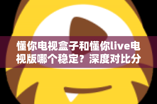 懂你电视盒子和懂你live电视版哪个稳定？深度对比分析与实用选购指南