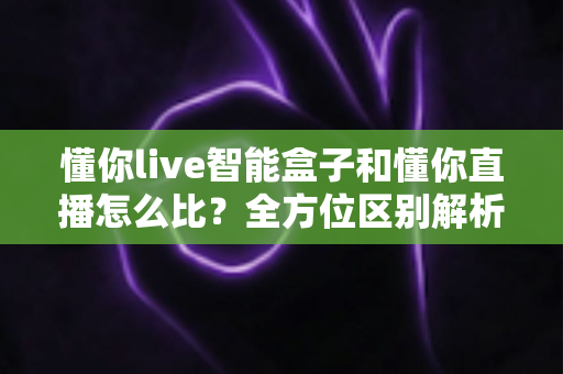 懂你live智能盒子和懂你直播怎么比？全方位区别解析与实用选购指南