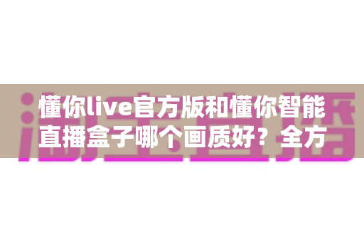 懂你live官方版和懂你智能直播盒子哪个画质好?全方位深度对比解析,帮你选出真正的高清观播利器 懂你live官方版和懂你智能直播盒子哪个画质好?全方位深度对比解析,帮你选出真正的高清观播利器