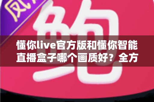 懂你live官方版和懂你智能直播盒子哪个画质好？全方位深度对比解析，帮你选出真正的高清观播利器