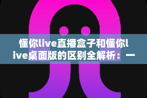 懂你live直播盒子和懂你live桌面版的区别全解析:一文看懂两种方案,帮你选对直播工具 懂你live直播盒子和懂你live桌面版的区别全解析:一文看懂两种方案,帮你选对直播工具