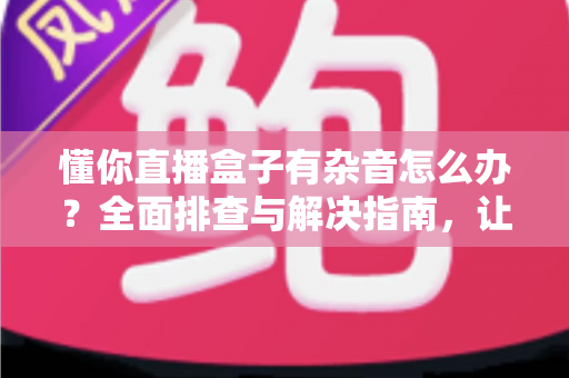 懂你直播盒子有杂音怎么办?全面排查与解决指南,让您的直播音质恢复清晰 懂你直播盒子有杂音怎么办?全面排查与解决指南,让您的直播音质恢复清晰