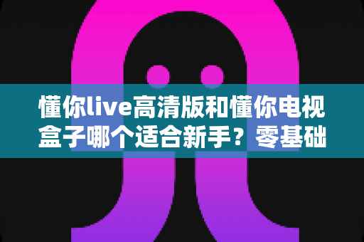 懂你live高清版和懂你电视盒子哪个适合新手?零基础用户选购指南与避坑全攻略 懂你live高清版和懂你电视盒子哪个适合新手?零基础用户选购指南与避坑全攻略