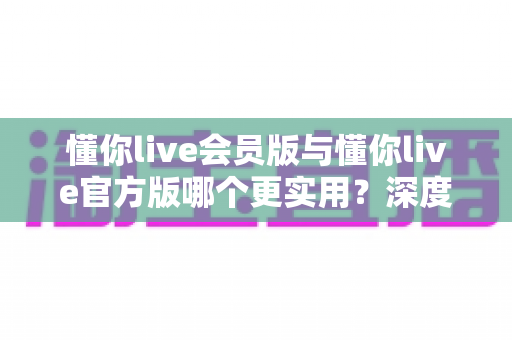 懂你live会员版与懂你live官方版哪个更实用?深度对比解析助你选对版本 懂你live会员版与懂你live官方版哪个更实用?深度对比解析助你选对版本