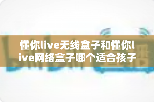 懂你live无线盒子和懂你live网络盒子哪个适合孩子？家长选购全攻略