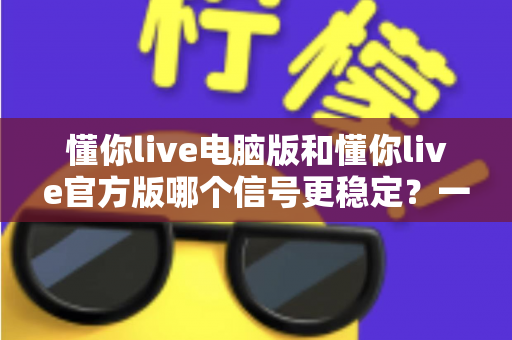 懂你live电脑版和懂你live官方版哪个信号更稳定？一篇讲透信号差异与选择技巧的实用指南