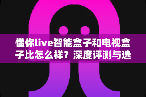 懂你live智能盒子和电视盒子比怎么样?深度评测与选购指南 懂你live智能盒子和电视盒子比怎么样?深度评测与选购指南