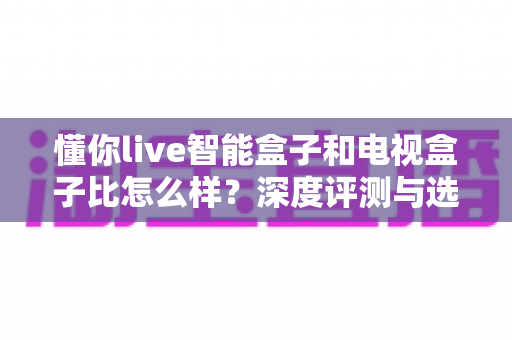 懂你live智能盒子和电视盒子比怎么样?深度评测与选购指南 懂你live智能盒子和电视盒子比怎么样?深度评测与选购指南