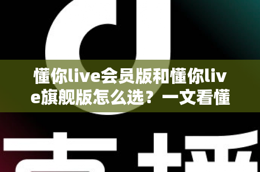 懂你live会员版和懂你live旗舰版怎么选？一文看懂核心区别、适用人群与避坑指南