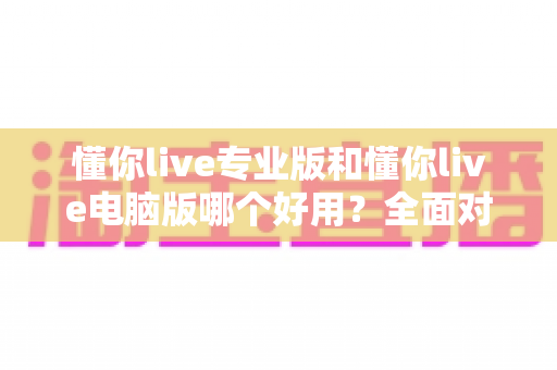 懂你live专业版和懂你live电脑版哪个好用？全面对比帮你找到最适合自己的版本