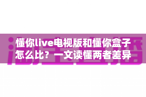 懂你live电视版和懂你盒子怎么比？一文读懂两者差异，选对家庭观影方案更省心