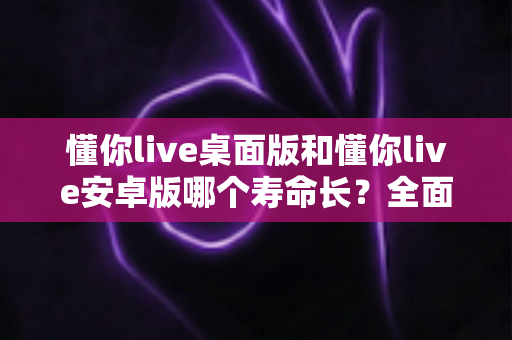 懂你live桌面版和懂你live安卓版哪个寿命长？全面对比分析助你做出最优选择