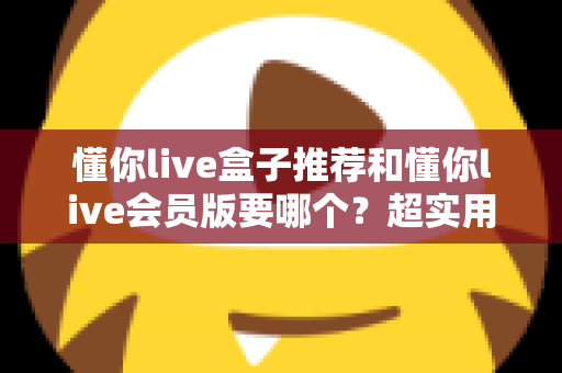 懂你live盒子推荐和懂你live会员版要哪个？超实用选购指南帮你告别选择困难