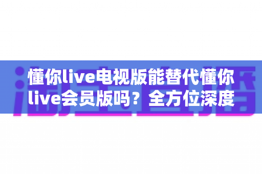 懂你live电视版能替代懂你live会员版吗?全方位深度对比与选购指南 懂你live电视版能替代懂你live会员版吗?全方位深度对比与选购指南
