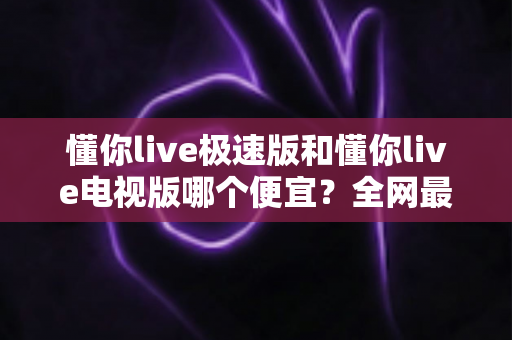 懂你live极速版和懂你live电视版哪个便宜？全网最全价格对比与省钱选购指南