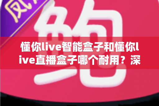 懂你live智能盒子和懂你live直播盒子哪个耐用?深度对比解析与耐用性选购全指南 懂你live智能盒子和懂你live直播盒子哪个耐用?深度对比解析与耐用性选购全指南