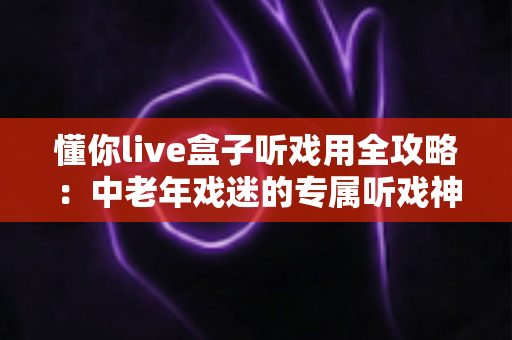 懂你live盒子听戏用全攻略:中老年戏迷的专属听戏神器,海量戏曲开机即享 懂你live盒子听戏用全攻略:中老年戏迷的专属听戏神器,海量戏曲开机即享