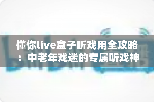 懂你live盒子听戏用全攻略:中老年戏迷的专属听戏神器,海量戏曲开机即享 懂你live盒子听戏用全攻略:中老年戏迷的专属听戏神器,海量戏曲开机即享