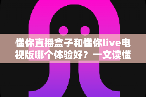 懂你直播盒子和懂你live电视版哪个体验好？一文读懂两大版本差异与选择攻略