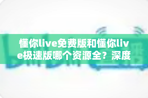 懂你live免费版和懂你live极速版哪个资源全?深度对比分析助你选对版本 懂你live免费版和懂你live极速版哪个资源全?深度对比分析助你选对版本
