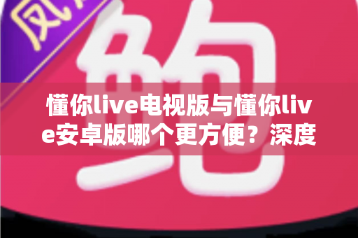 懂你live电视版与懂你live安卓版哪个更方便？深度对比帮你找到最适合的使用选择