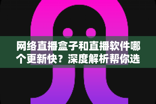网络直播盒子和直播软件哪个更新快？深度解析帮你选对直播方案