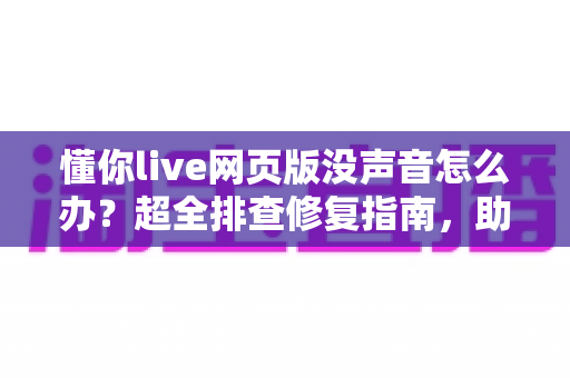 懂你live网页版没声音怎么办？超全排查修复指南，助你快速恢复清晰课堂音效
