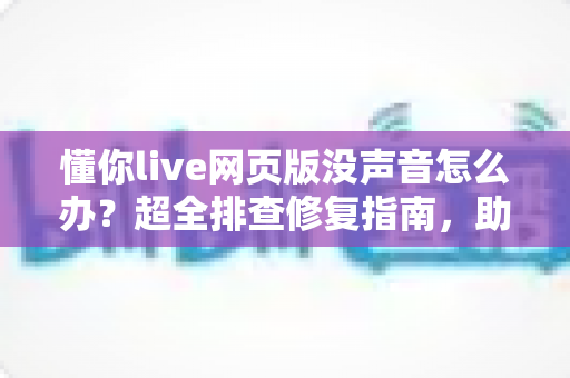 懂你live网页版没声音怎么办？超全排查修复指南，助你快速恢复清晰课堂音效