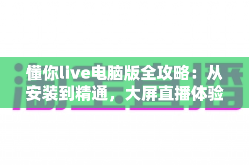 懂你live电脑版全攻略:从安装到精通,大屏直播体验一步到位 懂你live电脑版全攻略:从安装到精通,大屏直播体验一步到位