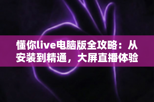 懂你live电脑版全攻略:从安装到精通,大屏直播体验一步到位 懂你live电脑版全攻略:从安装到精通,大屏直播体验一步到位