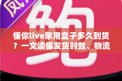 懂你live家用盒子多久到货?一文读懂发货时效、物流查询与收货全攻略 懂你live家用盒子多久到货?一文读懂发货时效、物流查询与收货全攻略