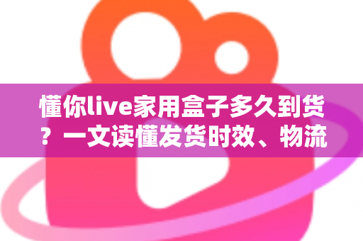 懂你live家用盒子多久到货?一文读懂发货时效、物流查询与收货全攻略 懂你live家用盒子多久到货?一文读懂发货时效、物流查询与收货全攻略