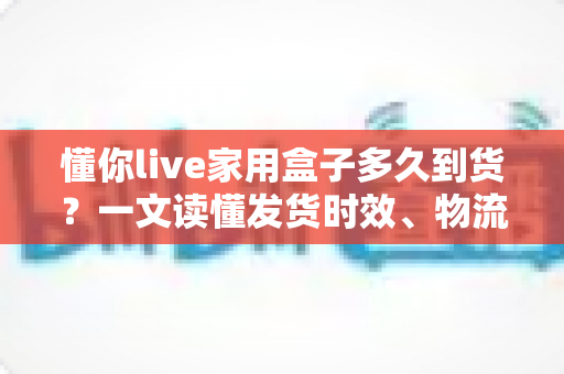 懂你live家用盒子多久到货?一文读懂发货时效、物流查询与收货全攻略 懂你live家用盒子多久到货?一文读懂发货时效、物流查询与收货全攻略