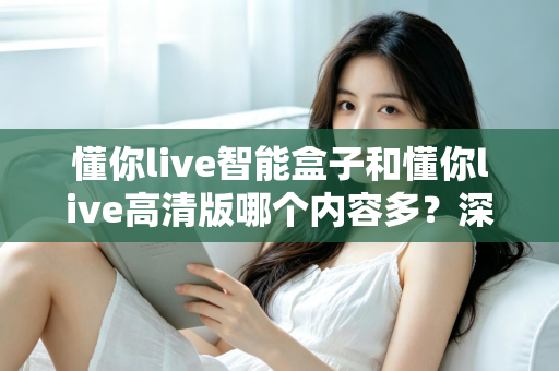 懂你live智能盒子和懂你live高清版哪个内容多？深度对比解析帮你选出更适合的版本