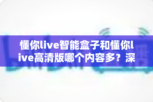 懂你live智能盒子和懂你live高清版哪个内容多？深度对比解析帮你选出更适合的版本