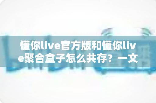 懂你live官方版和懂你live聚合盒子怎么共存？一文读懂双版本安装与使用全攻略