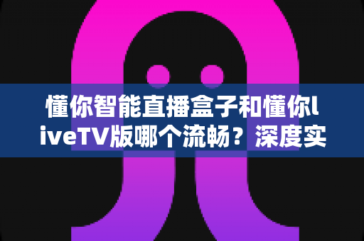 懂你智能直播盒子和懂你liveTV版哪个流畅?深度实测对比与选购全攻略,看完这篇不再纠结 懂你智能直播盒子和懂你liveTV版哪个流畅?深度实测对比与选购全攻略,看完这篇不再纠结