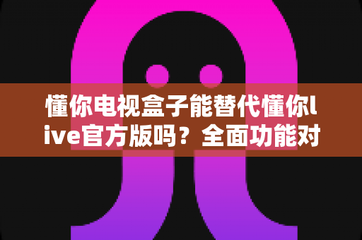 懂你电视盒子能替代懂你live官方版吗？全面功能对比与使用指南