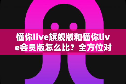懂你live旗舰版和懂你live会员版怎么比？全方位对比指南帮你选对版本不花冤枉钱