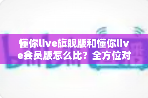懂你live旗舰版和懂你live会员版怎么比？全方位对比指南帮你选对版本不花冤枉钱