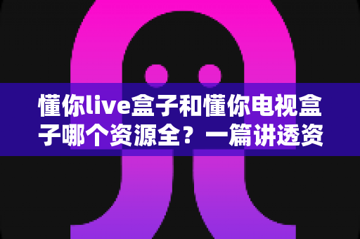 懂你live盒子和懂你电视盒子哪个资源全?一篇讲透资源、性能与选购的深度对比指南 懂你live盒子和懂你电视盒子哪个资源全?一篇讲透资源、性能与选购的深度对比指南