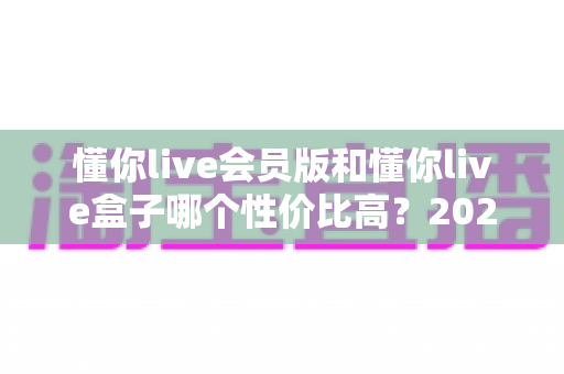 懂你live会员版和懂你live盒子哪个性价比高?2025最新选购指南帮你省钱又省心 懂你live会员版和懂你live盒子哪个性价比高?2025最新选购指南帮你省钱又省心
