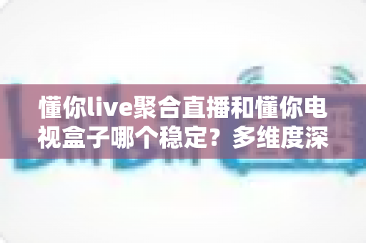 懂你live聚合直播和懂你电视盒子哪个稳定？多维度深度对比与选购避坑指南