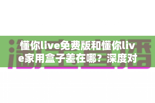 懂你live免费版和懂你live家用盒子差在哪？深度对比解析帮你选对不踩坑