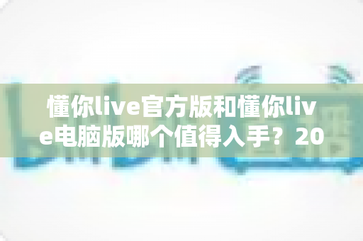 懂你live官方版和懂你live电脑版哪个值得入手?2024年最全对比测评与选购避坑指南 懂你live官方版和懂你live电脑版哪个值得入手?2024年最全对比测评与选购避坑指南