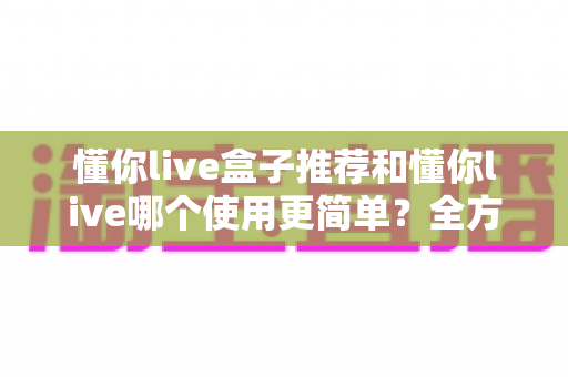 懂你live盒子推荐和懂你live哪个使用更简单?全方位对比评测助你轻松上手直播工具 懂你live盒子推荐和懂你live哪个使用更简单?全方位对比评测助你轻松上手直播工具